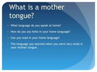 What is a mother
tongue?
•

What language do you speak at home?

•

How do you say hello in your home language?

•

Can you read in your home language?

•

The language you learned when you were very small is
your mother tongue.

 