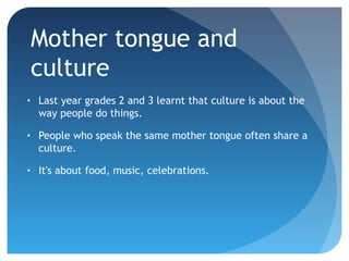 Mother tongue and
culture
•

Last year grades 2 and 3 learnt that culture is about the
way people do things.

•

People who speak the same mother tongue often share a
culture.

•

It's about food, music, celebrations.

 