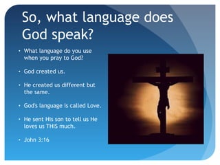 So, what language does
God speak?
•

What language do you use
when you pray to God?

•

God created us.

•

He created us different but
the same.

•

God's language is called Love.

•

He sent His son to tell us He
loves us THIS much.

•

John 3:16

 