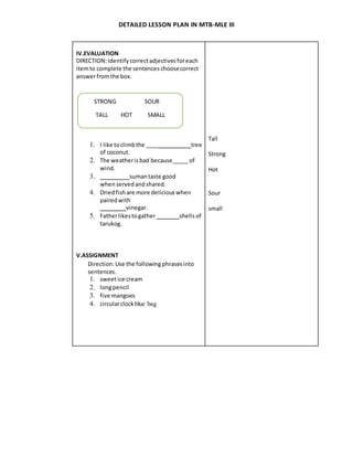 DETAILED LESSON PLAN IN MTB-MLE III
IV.EVALUATION
DIRECTION:Identifycorrectadjectivesforeach
itemto complete the sentenceschoosecorrect
answerfromthe box.
1. I like toclimbthe ____ tree
of coconut.
2. The weatherisbad because_____ of
wind.
3. sumantaste good
when servedandshared.
4. Driedfishare more delicious when
pairedwith
vinegar.
5. Fatherlikestogather shells of
tarukog.
V.ASSIGNMENT
Direction:Use the followingphrasesinto
sentences.
1. sweetice cream
2. longpencil
3. five mangoes
4. circularclockblue bag
Tall
Strong
Hot
Sour
small
STRONG SOUR
TALL HOT SMALL
 
