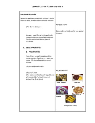 DETAILED LESSON PLAN IN MTB-MLE III
INFUSIONOF VALUES
Whencan we have those foodsat home?During
ordinarydays,do we have these foodsathome?
Why doyou thinkso?
Yes,verygood!These foodsare foods
that guiuananons, proudlyserve toour
friendsand visitorsduringspecial
occasions.
B. DEVELOP ACTIVITIES
1. PRESENTATION
Now,I have here phrasesdescribing
those nounsinthe pictures,Iwant you
to put thisphase beside the correct
picture.
Do youunderstandclass?
Okay,let’sstart
(The teacherwill call pupilstoputthose
phrasesbeside/below the correct
picture that describesit)
No teacherann
Because these foodsare forour special
occasion
Yes,teacherann!
Round sinaging tasty biko
Sweet tambis-tambis small pieces of
tarukong
Tree pieces of suman
 