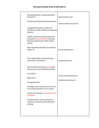 DETAILED LESSON PLAN IN MTB-MLE III
How abouttambis- tambiswhatword
describe it?
Anotherwordthat describesthe picture.
Verygood!The tambis- tambisare
colorful so,tambis-tambisare sweetand
colorful.
Tambis-tambisare sweetandcolorful.
The word sweetandcolorful describe
the taste and the color of the tambis-
tambis.
Now,howabouttarukog,do you know
whatis it?
That’s good!What isthe describing
wordusedin the phrase?
Correct!Otherthan being small, what
else canwe usedto describe tarukog?
Yes,archie?
What else?
Verygoodarchie!
Tarukog isverynutritioustoeatsince it
isan exoticfoodandis rich iniodine.
Correct So!Tarukog is small yummyand
nutritious.
The word white,small,yummyand
nutritiousare wordsusedtodescribe
tarukog.
Sweetteacherann!
Tambis-tambisare colorful
Yes,po teacherann!
Small teacherann!
Yummyto eat teacherann
Nutritiousteacherann!
 