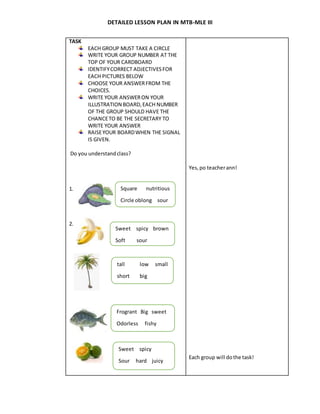 DETAILED LESSON PLAN IN MTB-MLE III
TASK
EACH GROUP MUST TAKE A CIRCLE
WRITE YOUR GROUP NUMBER AT THE
TOP OF YOUR CARDBOARD
IDENTIFYCORRECT ADJECTIVESFOR
EACH PICTURES BELOW
CHOOSE YOUR ANSWERFROM THE
CHOICES.
WRITE YOUR ANSWERON YOUR
ILLUSTRATION BOARD,EACH NUMBER
OF THE GROUP SHOULD HAVE THE
CHANCETO BE THE SECRETARY TO
WRITE YOUR ANSWER
RAISEYOUR BOARDWHEN THE SIGNAL
IS GIVEN.
Do you understandclass?
1.
2.
Yes,po teacherann!
Each group will dothe task!
Square nutritious
Circle oblong sour
Sweet spicy brown
Soft sour
tall low small
short big
Frogrant Big sweet
Odorless fishy
Sweet spicy
Sour hard juicy
 