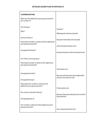 DETAILED LESSON PLAN IN MTB-MLE III
3.GENERALIZATION
What are the adjectivesyourgroupanswered
for number1?
Yes?Group 2
Why?
Correct!Group 2
How aboutnumber2, what are those adjectives
your groupanswered?
Verygood!Andwhy?
Yes!That’s correct group1
How aboutnumber3, what are the adjectives
your groupanswered?
Verygoodand why?
Verygood!Group 2
How aboutfor number4, whatare the
adjectivesyourgroupactivity?
Yes,correct and why?Group 2
Verygoodgroup 2!
For number5, whatare those adjectivesyour
groupanswered?
Teacher?
Oblongandnutritiousteacher
because itdescribesthe avocado
softand sweetteacherann!
because bananaissoft and sweettoeat
Tall teacherann
Because tall describesthe heightof the
coconut tree whichistall.
Fishyteacherann
Because fishydescribesbest the smellof
the driedfish.
Sour andjuicyteacherann!
 