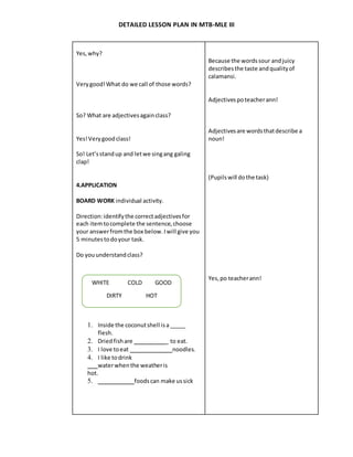 DETAILED LESSON PLAN IN MTB-MLE III
Yes,why?
Verygood!What do we call of those words?
So? What are adjectivesagainclass?
Yes!Verygoodclass!
So! Let’sstandup and letwe singang galing
clap!
4.APPLICATION
BOARD WORK individual activity.
Direction:identifythe correctadjectivesfor
each itemtocomplete the sentence,choose
your answerfromthe box below.Iwill give you
5 minutestodoyour task.
Do youunderstandclass?
1. Inside the coconutshell isa _____
flesh.
2. Driedfishare _ to eat.
3. I love toeat noodles.
4. I like todrink
waterwhenthe weatheris
hot.
5. foods can make ussick
Because the wordssour andjuicy
describesthe taste andqualityof
calamansi.
Adjectivespoteacherann!
Adjectivesare wordsthatdescribe a
noun!
(Pupilswill dothe task)
Yes,po teacherann!
WHITE COLD GOOD
DIRTY HOT
 