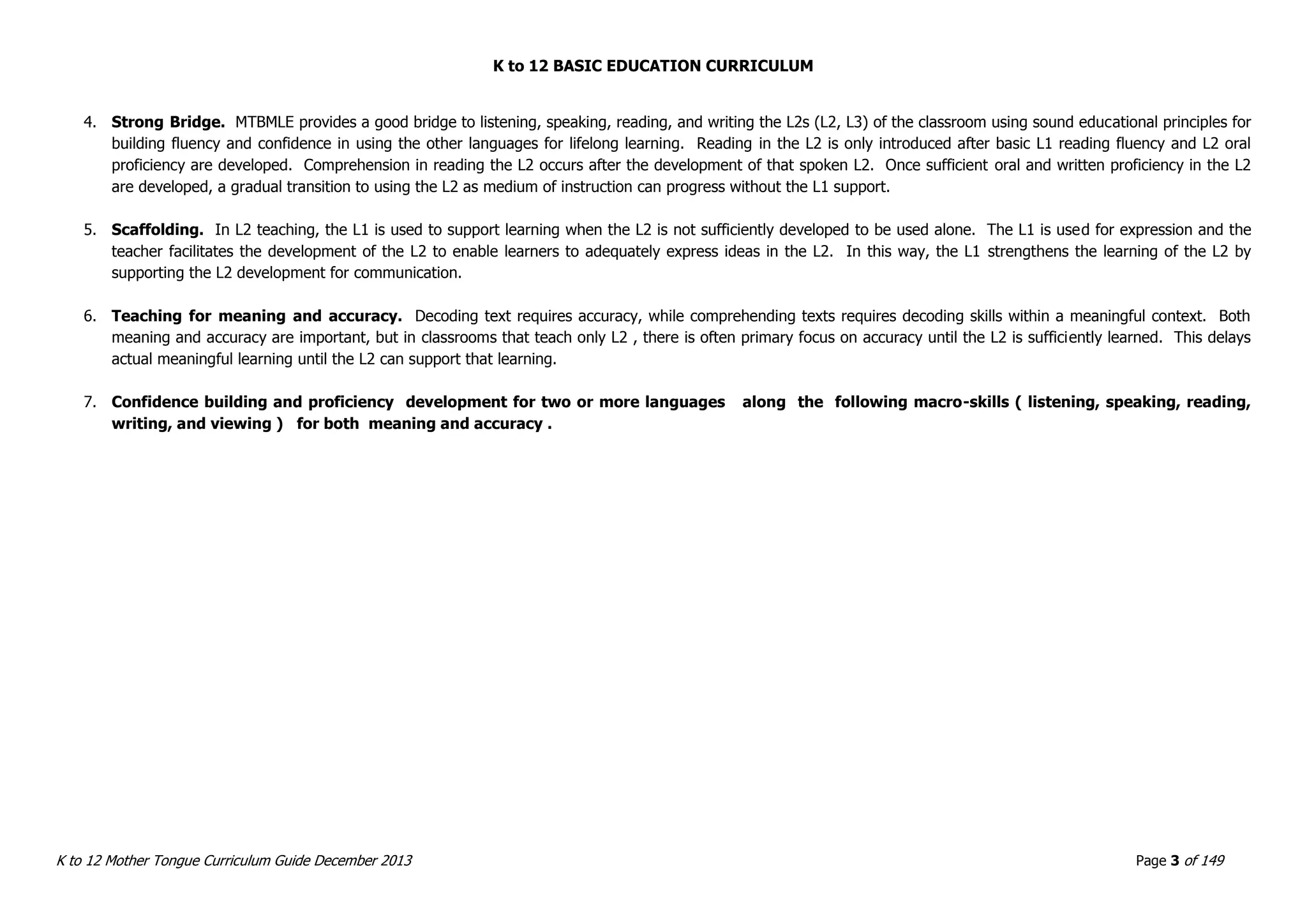 K to 12 BASIC EDUCATION CURRICULUM
K to 12 Mother Tongue Curriculum Guide December 2013 Page 3 of 149
4. Strong Bridge. MTBMLE provides a good bridge to listening, speaking, reading, and writing the L2s (L2, L3) of the classroom using sound educational principles for
building fluency and confidence in using the other languages for lifelong learning. Reading in the L2 is only introduced after basic L1 reading fluency and L2 oral
proficiency are developed. Comprehension in reading the L2 occurs after the development of that spoken L2. Once sufficient oral and written proficiency in the L2
are developed, a gradual transition to using the L2 as medium of instruction can progress without the L1 support.
5. Scaffolding. In L2 teaching, the L1 is used to support learning when the L2 is not sufficiently developed to be used alone. The L1 is used for expression and the
teacher facilitates the development of the L2 to enable learners to adequately express ideas in the L2. In this way, the L1 strengthens the learning of the L2 by
supporting the L2 development for communication.
6. Teaching for meaning and accuracy. Decoding text requires accuracy, while comprehending texts requires decoding skills within a meaningful context. Both
meaning and accuracy are important, but in classrooms that teach only L2 , there is often primary focus on accuracy until the L2 is sufficiently learned. This delays
actual meaningful learning until the L2 can support that learning.
7. Confidence building and proficiency development for two or more languages along the following macro-skills ( listening, speaking, reading,
writing, and viewing ) for both meaning and accuracy .
 