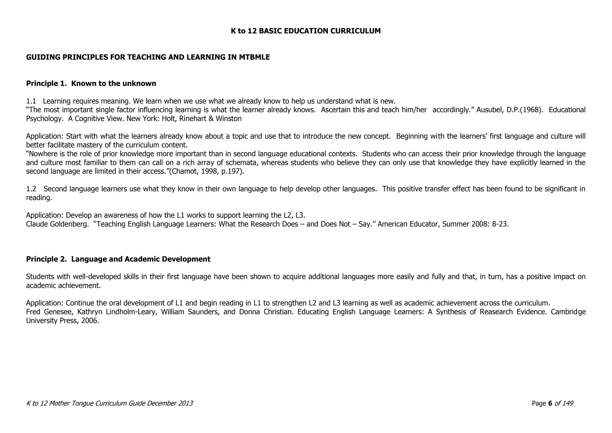 K to 12 BASIC EDUCATION CURRICULUM
K to 12 Mother Tongue Curriculum Guide December 2013 Page 6 of 149
GUIDING PRINCIPLES FOR TEACHING AND LEARNING IN MTBMLE
Principle 1. Known to the unknown
1.1 Learning requires meaning. We learn when we use what we already know to help us understand what is new.
“The most important single factor influencing learning is what the learner already knows. Ascertain this and teach him/her accordingly.” Ausubel, D.P.(1968). Educational
Psychology. A Cognitive View. New York: Holt, Rinehart & Winston
Application: Start with what the learners already know about a topic and use that to introduce the new concept. Beginning with the learners’ first language and culture will
better facilitate mastery of the curriculum content.
“Nowhere is the role of prior knowledge more important than in second language educational contexts. Students who can access their prior knowledge through the language
and culture most familiar to them can call on a rich array of schemata, whereas students who believe they can only use that knowledge they have explicitly learned in the
second language are limited in their access.”(Chamot, 1998, p.197).
1.2 Second language learners use what they know in their own language to help develop other languages. This positive transfer effect has been found to be significant in
reading.
Application: Develop an awareness of how the L1 works to support learning the L2, L3.
Claude Goldenberg. “Teaching English Language Learners: What the Research Does – and Does Not – Say.” American Educator, Summer 2008: 8-23.
Principle 2. Language and Academic Development
Students with well-developed skills in their first language have been shown to acquire additional languages more easily and fully and that, in turn, has a positive impact on
academic achievement.
Application: Continue the oral development of L1 and begin reading in L1 to strengthen L2 and L3 learning as well as academic achievement across the curriculum.
Fred Genesee, Kathryn Lindholm-Leary, William Saunders, and Donna Christian. Educating English Language Learners: A Synthesis of Reasearch Evidence. Cambridge
University Press, 2006.
 