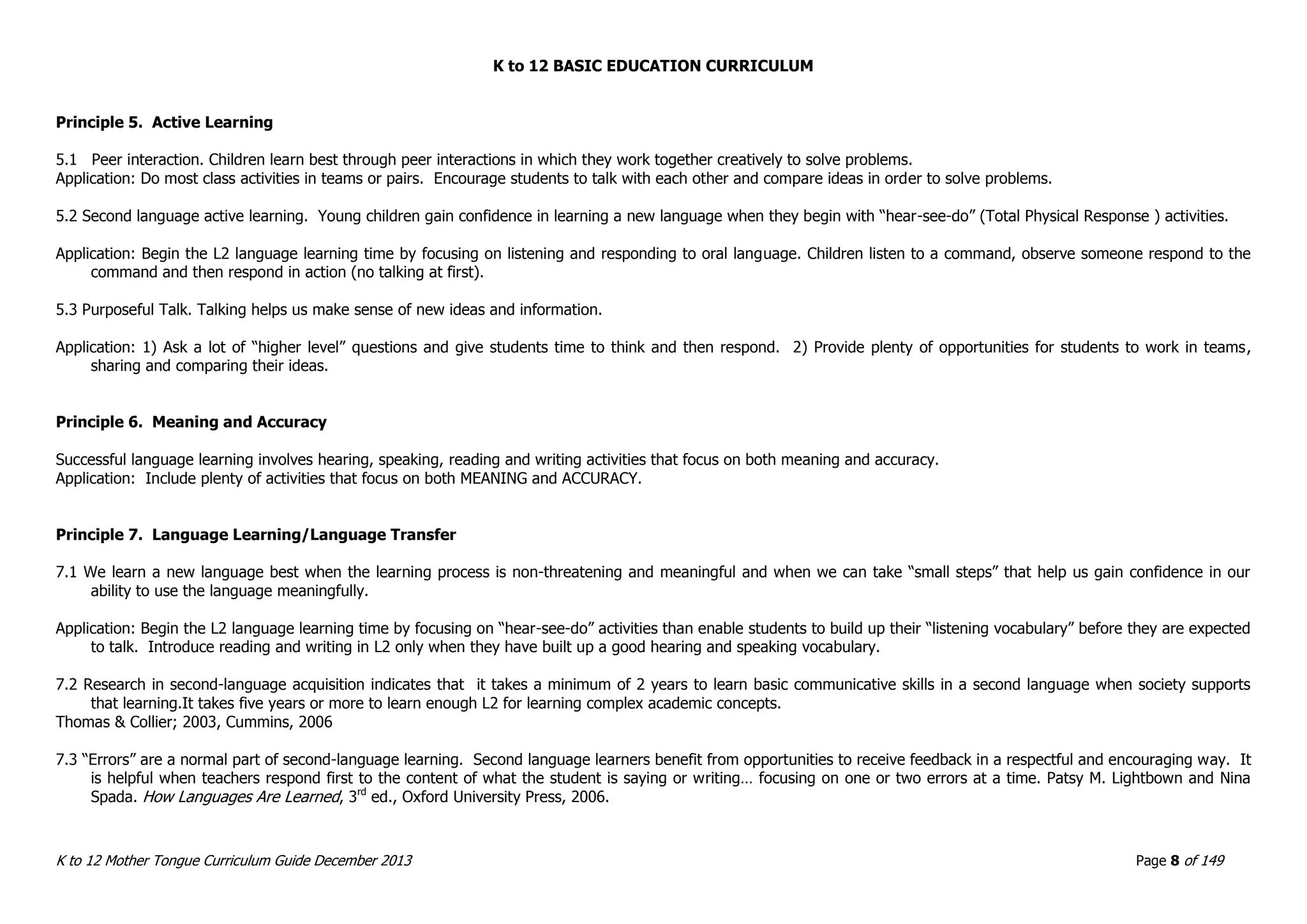K to 12 BASIC EDUCATION CURRICULUM
K to 12 Mother Tongue Curriculum Guide December 2013 Page 8 of 149
Principle 5. Active Learning
5.1 Peer interaction. Children learn best through peer interactions in which they work together creatively to solve problems.
Application: Do most class activities in teams or pairs. Encourage students to talk with each other and compare ideas in order to solve problems.
5.2 Second language active learning. Young children gain confidence in learning a new language when they begin with “hear-see-do” (Total Physical Response ) activities.
Application: Begin the L2 language learning time by focusing on listening and responding to oral language. Children listen to a command, observe someone respond to the
command and then respond in action (no talking at first).
5.3 Purposeful Talk. Talking helps us make sense of new ideas and information.
Application: 1) Ask a lot of “higher level” questions and give students time to think and then respond. 2) Provide plenty of opportunities for students to work in teams,
sharing and comparing their ideas.
Principle 6. Meaning and Accuracy
Successful language learning involves hearing, speaking, reading and writing activities that focus on both meaning and accuracy.
Application: Include plenty of activities that focus on both MEANING and ACCURACY.
Principle 7. Language Learning/Language Transfer
7.1 We learn a new language best when the learning process is non-threatening and meaningful and when we can take “small steps” that help us gain confidence in our
ability to use the language meaningfully.
Application: Begin the L2 language learning time by focusing on “hear-see-do” activities than enable students to build up their “listening vocabulary” before they are expected
to talk. Introduce reading and writing in L2 only when they have built up a good hearing and speaking vocabulary.
7.2 Research in second-language acquisition indicates that it takes a minimum of 2 years to learn basic communicative skills in a second language when society supports
that learning.It takes five years or more to learn enough L2 for learning complex academic concepts.
Thomas & Collier; 2003, Cummins, 2006
7.3 “Errors” are a normal part of second-language learning. Second language learners benefit from opportunities to receive feedback in a respectful and encouraging way. It
is helpful when teachers respond first to the content of what the student is saying or writing… focusing on one or two errors at a time. Patsy M. Lightbown and Nina
Spada. How Languages Are Learned, 3rd
ed., Oxford University Press, 2006.
 