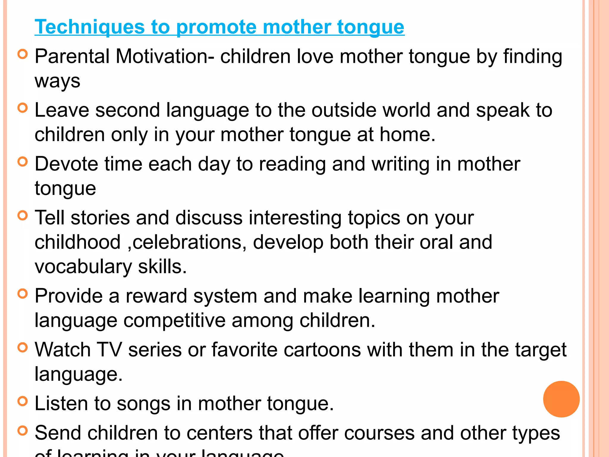 Techniques to promote mother tongue
 Parental Motivation- children love mother tongue by finding
ways
 Leave second language to the outside world and speak to
children only in your mother tongue at home.
 Devote time each day to reading and writing in mother
tongue
 Tell stories and discuss interesting topics on your
childhood ,celebrations, develop both their oral and
vocabulary skills.
 Provide a reward system and make learning mother
language competitive among children.
 Watch TV series or favorite cartoons with them in the target
language.
 Listen to songs in mother tongue.
 Send children to centers that offer courses and other types
 
