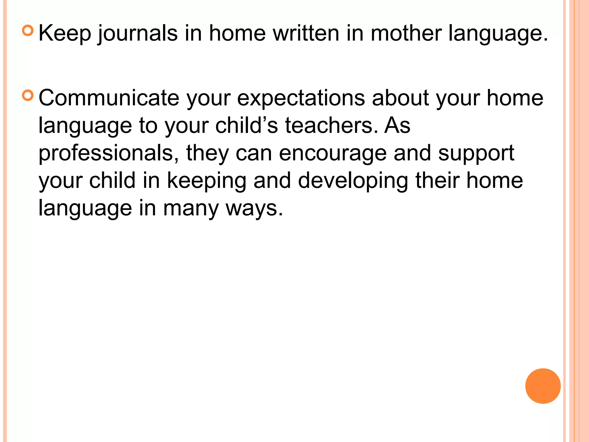  Keep journals in home written in mother language.
 Communicate your expectations about your home
language to your child’s teachers. As
professionals, they can encourage and support
your child in keeping and developing their home
language in many ways.
 