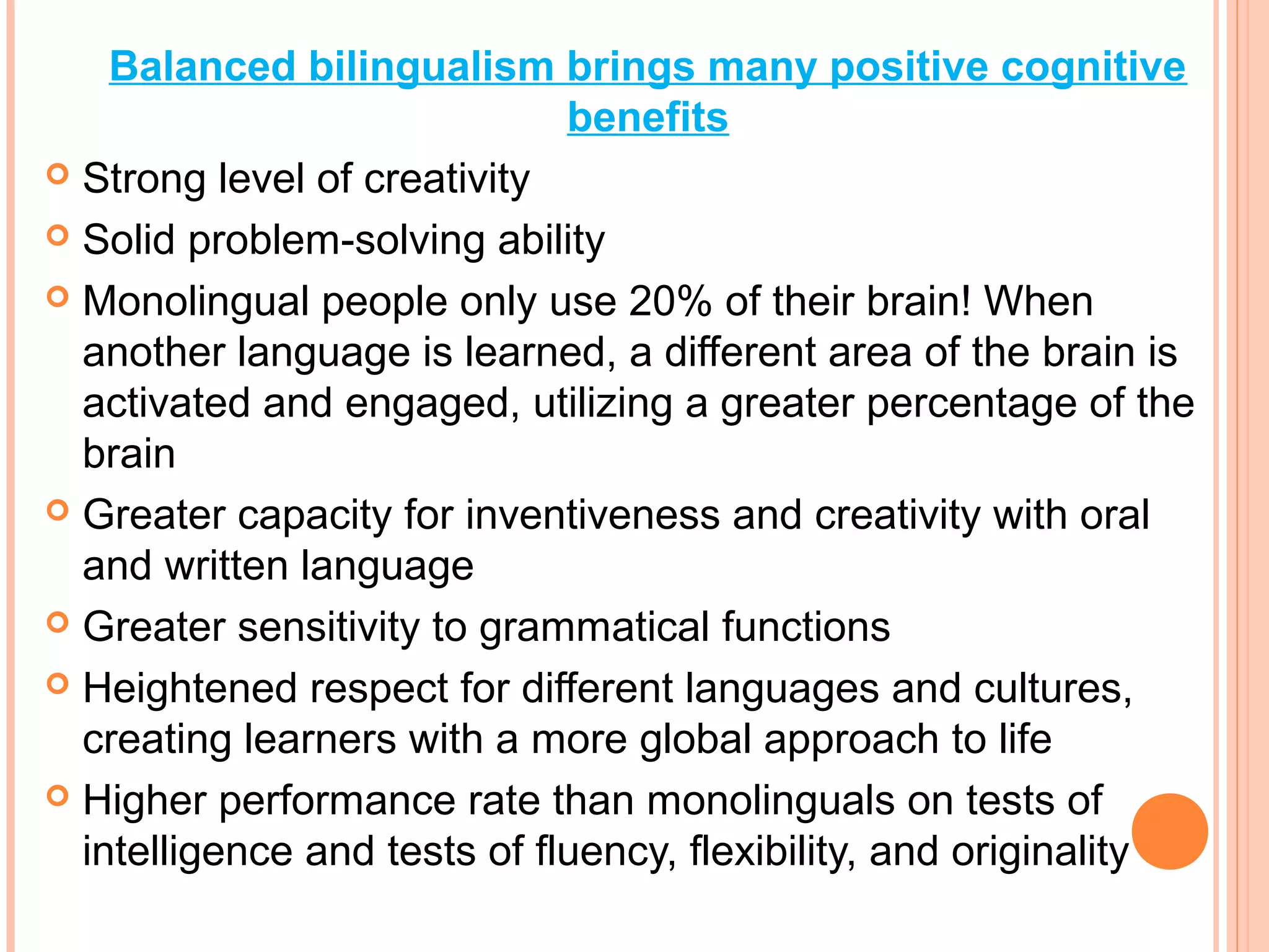 Balanced bilingualism brings many positive cognitive
benefits
 Strong level of creativity
 Solid problem-solving ability
 Monolingual people only use 20% of their brain! When
another language is learned, a different area of the brain is
activated and engaged, utilizing a greater percentage of the
brain
 Greater capacity for inventiveness and creativity with oral
and written language
 Greater sensitivity to grammatical functions
 Heightened respect for different languages and cultures,
creating learners with a more global approach to life
 Higher performance rate than monolinguals on tests of
intelligence and tests of fluency, flexibility, and originality
 