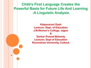 Child’s First Language Creates the
Powerful Basis for Future Life And Learning
:A Linguistic Analysis
Kalpanarani Dash
Lecturer, Dept. of Education
J.M.Women’s College, Jajpur
&
Sankar Prasad Mohanty
Lecturer, Dept of Education
Ravenshaw University, Cuttack
 
