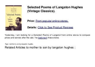 Selected Poems of Langston Hughes
(Vintage Classics).
Price: From popular online stores.
Details: Click to See Product Reviews
Yesterday. I am looking for a Selected Poems of Langston from online stores to compare
prices and service after the sale. I've bookmark those stores.
Tags: mother to son by langston hughes,
Related Articles to mother to son by langston hughes :
 