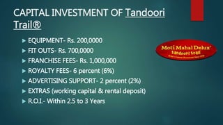 CAPITAL INVESTMENT OF Tandoori
Trail®
 EQUIPMENT- Rs. 200,0000
 FIT OUTS- Rs. 700,0000
 FRANCHISE FEES- Rs. 1,000,000
 ROYALTY FEES- 6 percent (6%)
 ADVERTISING SUPPORT- 2 percent (2%)
 EXTRAS (working capital & rental deposit)
 R.O.I.- Within 2.5 to 3 Years
 
