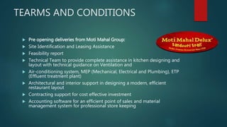 TEARMS AND CONDITIONS
 Pre opening deliveries from Moti Mahal Group:
 Site Identification and Leasing Assistance
 Feasibility report
 Technical Team to provide complete assistance in kitchen designing and
layout with technical guidance on Ventilation and
 Air-conditioning system, MEP (Mechanical, Electrical and Plumbing), ETP
(Effluent treatment plant)
 Architectural and interior support in designing a modern, efficient
restaurant layout
 Contracting support for cost effective investment
 Accounting software for an efficient point of sales and material
management system for professional store keeping
 