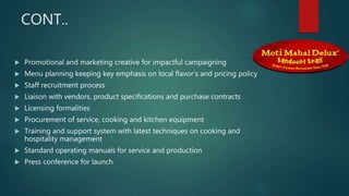 CONT..
 Promotional and marketing creative for impactful campaigning
 Menu planning keeping key emphasis on local flavor's and pricing policy
 Staff recruitment process
 Liaison with vendors, product specifications and purchase contracts
 Licensing formalities
 Procurement of service, cooking and kitchen equipment
 Training and support system with latest techniques on cooking and
hospitality management
 Standard operating manuals for service and production
 Press conference for launch
 