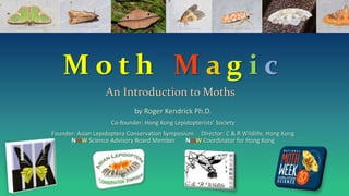 M o t h M a g i c
An Introduction to Moths
by Roger Kendrick Ph.D.
Co-founder: Hong Kong Lepidopterists’ Society
Founder: Asian Lepidoptera Conservation Symposium Director: C & R Wildlife, Hong Kong
NMW Science Advisory Board Member NMW Coordinator for Hong Kong
 