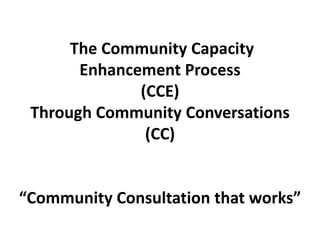 The Community Capacity
           Enhancement Process
                  (CCE)
     Through Community Conversations
                   (CC)


    “Community Consultation that works”
1
 