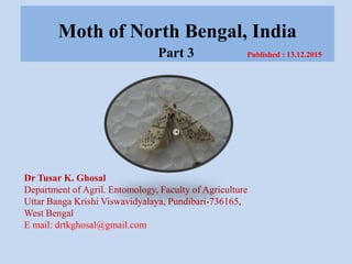 Moth of North Bengal, India
Part 3 Published : 13.12.2015
Dr Tusar K. Ghosal
Department of Agril. Entomology, Faculty of Agriculture
Uttar Banga Krishi Viswavidyalaya, Pundibari-736165,
West Bengal
E mail: drtkghosal@gmail.com
©
 