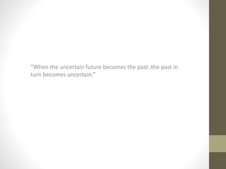 “When the uncertain future becomes the past ,the past in
turn becomes uncertain.”
 