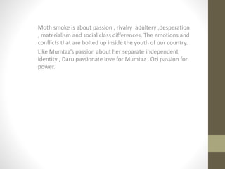 Moth smoke is about passion , rivalry adultery ,desperation
, materialism and social class differences. The emotions and
conflicts that are bolted up inside the youth of our country.
Like Mumtaz’s passion about her separate independent
identity , Daru passionate love for Mumtaz , Ozi passion for
power.
 