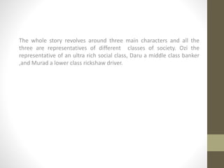 The whole story revolves around three main characters and all the
three are representatives of different classes of society. Ozi the
representative of an ultra rich social class, Daru a middle class banker
,and Murad a lower class rickshaw driver.
 