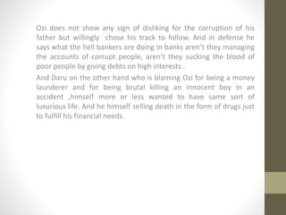 Ozi does not show any sign of disliking for the corruption of his
father but willingly chose his track to follow. And in defense he
says what the hell bankers are doing in banks aren’t they managing
the accounts of corrupt people, aren’t they sucking the blood of
poor people by giving debts on high interests .
And Daru on the other hand who is blaming Ozi for being a money
launderer and for being brutal killing an innocent boy in an
accident ,himself more or less wanted to have same sort of
luxurious life. And he himself selling death in the form of drugs just
to fulfill his financial needs.
 