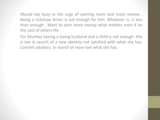 Murad too busy in the urge of earning more and more money .
Being a rickshaw driver is not enough for him. Whatever is, is less
than enough . Want to earn more money what matters even if on
the cost of others life.
For Mumtaz having a loving husband and a child is not enough. She
is too in search of a new identity not satisfied with what she has.
Commit adultery .In search of more lost what she has.
 