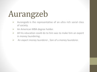 Aurangzeb
 Aurangzeb is the representative of an ultra rich social class
of society.
 An American MBA degree holder.
 All his education could do to him was to make him an expert
in money laundering .
 An expert money launderer , Son of a money launderer.
 