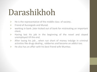 Darashikhoh
 He is the representative of the middle class of society .
 Friend of Aurangzeb and Murad.
 working in bank ,later kicked out of bank for mistreating an important
client.
 Having lost his job in the beginning of the novel and stayed
unemployed till the end.
 After losing his job , when run short of money indulge in criminal
activities like drugs dealing , robberies and become an addict too.
 He also has an affair with his best friend wife Mumtaz.
 