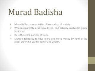 Murad Badisha
 Murad is the representative of lower class of society .
 Who is apparently a rickshaw driver , but actually involved in drugs
business .
 He is the crime partner of Daru .
 Murad’s tendency to have more and more money by hook or by
crock shows his lust for power and wealth.
 