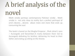 A brief analysis of the
novel
Moth smoke portrays contemporary Pakistan vividly . Moth
smoke is not only close to reality but a perfect portrayal of
one’s desires , desires about more and more that ends up
consuming the soul.
The book is based on the Mughal Emperor , Shah Jahan’s sons
– Aurangzeb and Darashikon.A rivalry between them led to
Aurangzeb defeating his brother, delivering his head to their
father and ending up sitting on the throne.
 