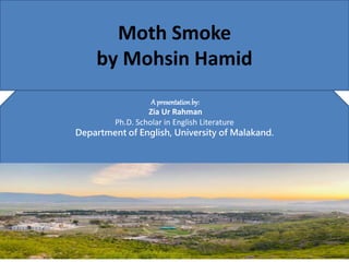Moth Smoke
by Mohsin Hamid
A presentation by:
Zia Ur Rahman
Ph.D. Scholar in English Literature
Department of English, University of Malakand.
 