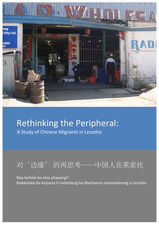  




Rethinking	
  the	
  Peripheral:	
  	
  
 A	
  Study	
  of	
  Chinese	
  Migrants	
  in	
  Lesotho	
  




对‘边缘’ 的再思考——中国人在莱索托	
  
Naa	
  bohole	
  bo	
  etsa	
  phapang?:	
  	
  
Balakolako	
  ba	
  kojoana	
  li	
  mahetleng	
  ba	
  Machaena	
  matsoatlareng	
  a	
  Lesotho.	
  
	
  
                                                                                                         	
  

       	
                                                                                 1	
  
 