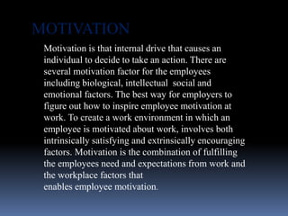 Motivation is that internal drive that causes an
individual to decide to take an action. There are
several motivation factor for the employees
including biological, intellectual social and
emotional factors. The best way for employers to
figure out how to inspire employee motivation at
work. To create a work environment in which an
employee is motivated about work, involves both
intrinsically satisfying and extrinsically encouraging
factors. Motivation is the combination of fulfilling
the employees need and expectations from work and
the workplace factors that
enables employee motivation.
MOTIVATION
 