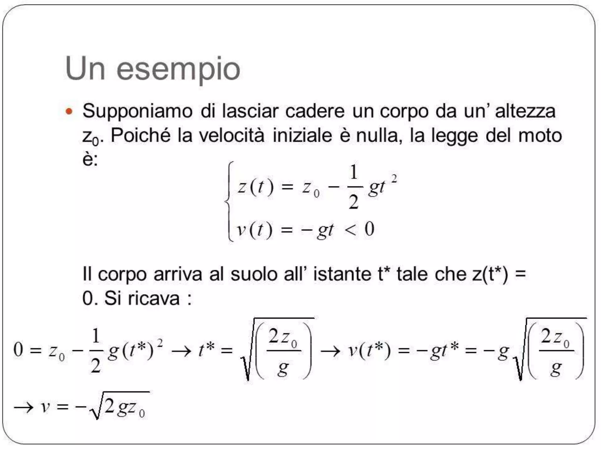 Un esempio
 Supponiamo di lasciar cadere un corpo da un’ altezza

z0. Poiché la velocità iniziale è nulla, la legge del moto
è:

z (t )
v(t )

1 2
z0
gt
2
gt 0

Il corpo arriva al suolo all’ istante t* tale che z(t*) =
0. Si ricava :

0

z0
v

1
g (t*)2
2
2 gz0

t*

2 z0
g

v(t*)

gt*

g

2 z0
g

 