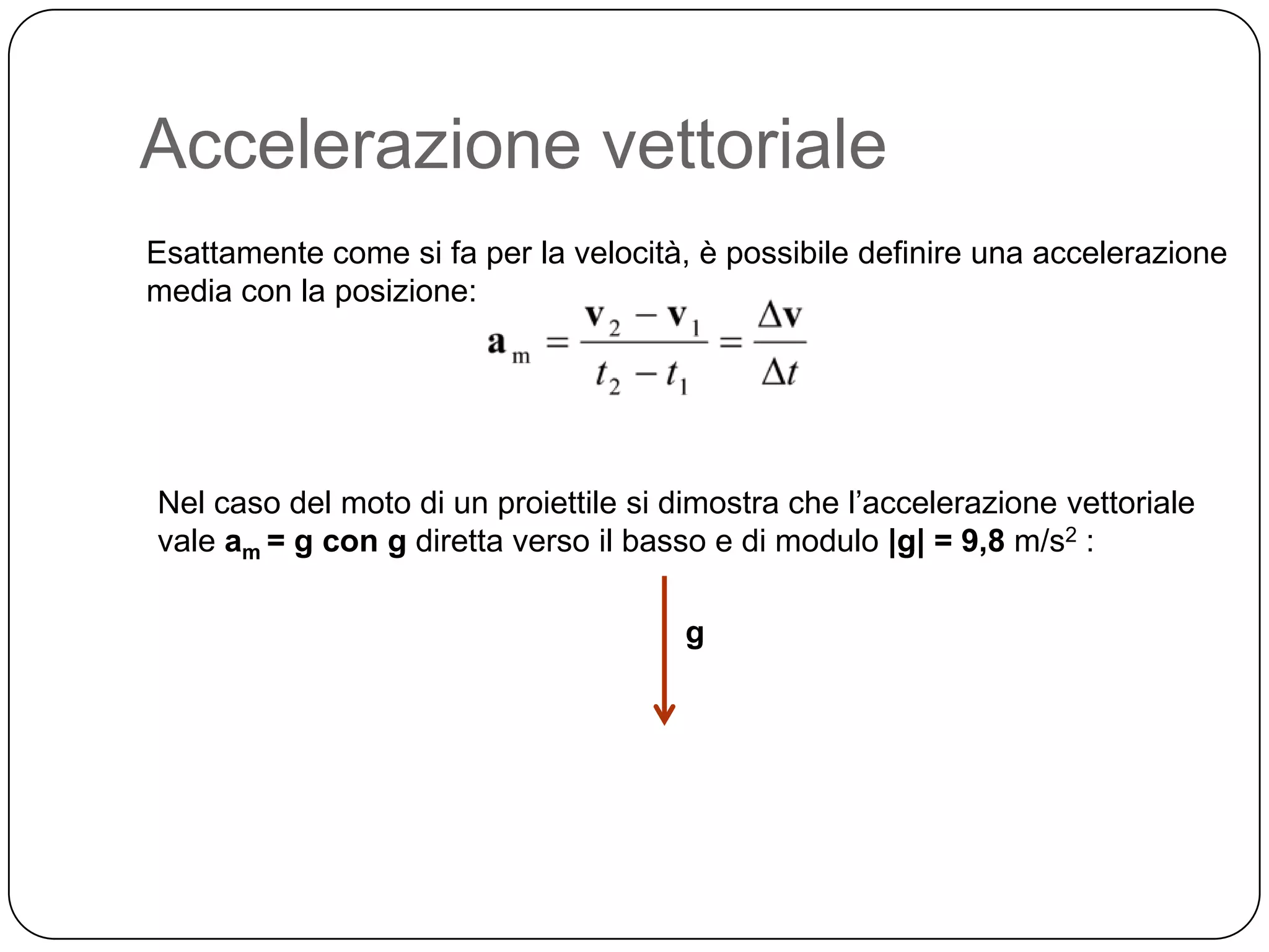 Accelerazione vettoriale
Esattamente come si fa per la velocità, è possibile definire una accelerazione
media con la posizione:

Nel caso del moto di un proiettile si dimostra che l’accelerazione vettoriale
vale am = g con g diretta verso il basso e di modulo |g| = 9,8 m/s2 :
g

 