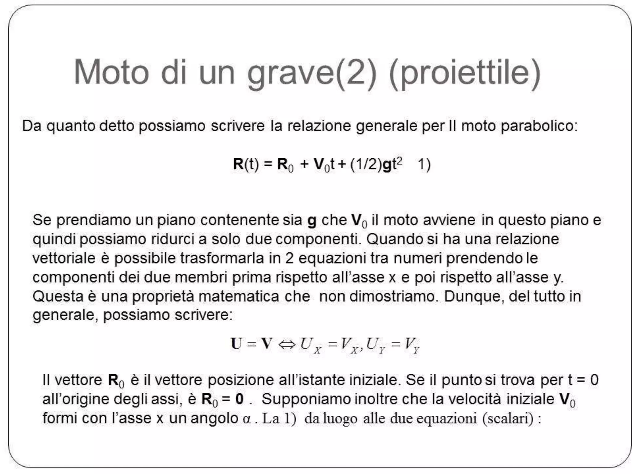 Moto di un grave(2) (proiettile)
Da quanto detto possiamo scrivere la relazione generale per Il moto parabolico:
R(t) = R0 + V0t + (1/2)gt2 1)
Se prendiamo un piano contenente sia g che V0 il moto avviene in questo piano e
quindi possiamo ridurci a solo due componenti. Quando si ha una relazione
vettoriale è possibile trasformarla in 2 equazioni tra numeri prendendo le
componenti dei due membri prima rispetto all’asse x e poi rispetto all’asse y.
Questa è una proprietà matematica che non dimostriamo. Dunque, del tutto in
generale, possiamo scrivere:

U

V

UX

VX ,U Y

VY

Il vettore R0 è il vettore posizione all’istante iniziale. Se il punto si trova per t = 0
all’origine degli assi, è R0 = 0 . Supponiamo inoltre che la velocità iniziale V0
formi con l’asse x un angolo α . La 1) da luogo alle due equazioni (scalari) :

 