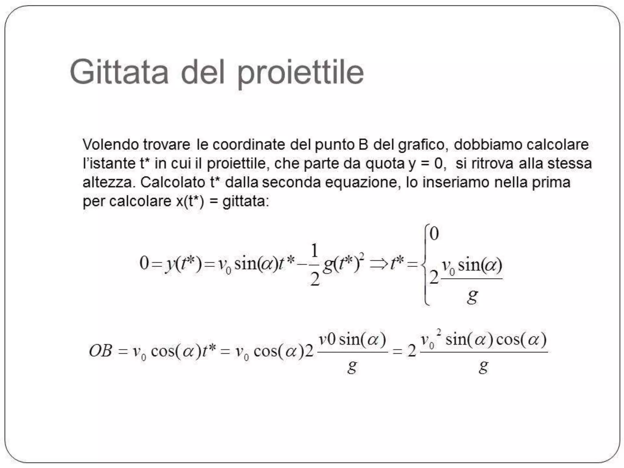 Gittata del proiettile
Volendo trovare le coordinate del punto B del grafico, dobbiamo calcolare
l’istante t* in cui il proiettile, che parte da quota y = 0, si ritrova alla stessa
altezza. Calcolato t* dalla seconda equazione, lo inseriamo nella prima
per calcolare x(t*) = gittata:

1
0 y(t*) v0 sin( )t * g (t*)2
2

OB

v0 sin( )
v0 cos( )t* v0 cos( )2
g

0
t*

v0 sin( )
2
g
2

v sin( ) cos( )
2 0
g

 