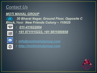MOTI MAHAL GROUP
30 Bharat Nagar, Ground Floor, Opposite C
Block, Near New Friends Colony – 110025
: 011-411622004
: +91 9711115223, +91 9811000858
: info@motimahalgroup.com
: http://motimahalgroup.com
 
