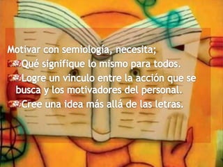 Motivar con semiología, necesita;Qué signifique lo mismo para todos.Logre un vinculo entre la acción que se busca y los motivadores del personal.Cree una idea más allá de las letras.