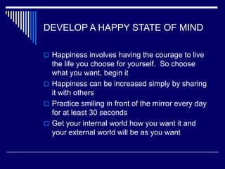 DEVELOP A HAPPY STATE OF MIND
 Happiness involves having the courage to live
the life you choose for yourself. So choose
what you want, begin it
 Happiness can be increased simply by sharing
it with others
 Practice smiling in front of the mirror every day
for at least 30 seconds
 Get your internal world how you want it and
your external world will be as you want
 