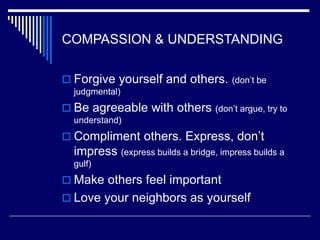 COMPASSION & UNDERSTANDING
 Forgive yourself and others. (don’t be
judgmental)
 Be agreeable with others (don’t argue, try to
understand)
 Compliment others. Express, don’t
impress (express builds a bridge, impress builds a
gulf)
 Make others feel important
 Love your neighbors as yourself
 