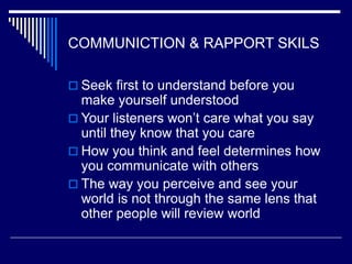 COMMUNICTION & RAPPORT SKILS
 Seek first to understand before you
make yourself understood
 Your listeners won’t care what you say
until they know that you care
 How you think and feel determines how
you communicate with others
 The way you perceive and see your
world is not through the same lens that
other people will review world
 