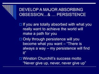 DEVELOP A MAJOR ABSORBING
OBSESSION…& … PERSISTENCE
 If you are totally absorbed with what you
really want to achieve the world will
make a path for you
 Only through persistence will you
become what you want – “There is
always a way – my persistence will find
it”
 Winston Churchill’s success motto
“Never give up, never, never give up”
 