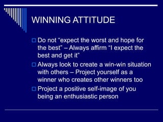 WINNING ATTITUDE
 Do not “expect the worst and hope for
the best” – Always affirm “I expect the
best and get it”
 Always look to create a win-win situation
with others – Project yourself as a
winner who creates other winners too
 Project a positive self-image of you
being an enthusiastic person
 