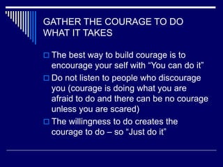GATHER THE COURAGE TO DO
WHAT IT TAKES
 The best way to build courage is to
encourage your self with “You can do it”
 Do not listen to people who discourage
you (courage is doing what you are
afraid to do and there can be no courage
unless you are scared)
 The willingness to do creates the
courage to do – so “Just do it”
 