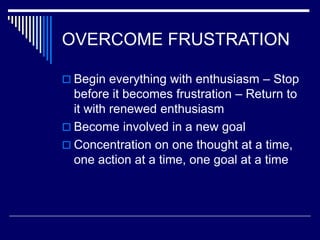 OVERCOME FRUSTRATION
 Begin everything with enthusiasm – Stop
before it becomes frustration – Return to
it with renewed enthusiasm
 Become involved in a new goal
 Concentration on one thought at a time,
one action at a time, one goal at a time
 