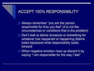 ACCEPT 100% RESPONSIBILITY
 Always remember “you are the person
responsible for how you feel” (it is not the
circumstances or conditions that is the problem)
 Don’t look to blame someone or something for
whatever has happened or happening (blame
looks backward while responsibility looks
forward
 When negative emotion rises up discard it by
saying “I am responsible for the way I feel”
 