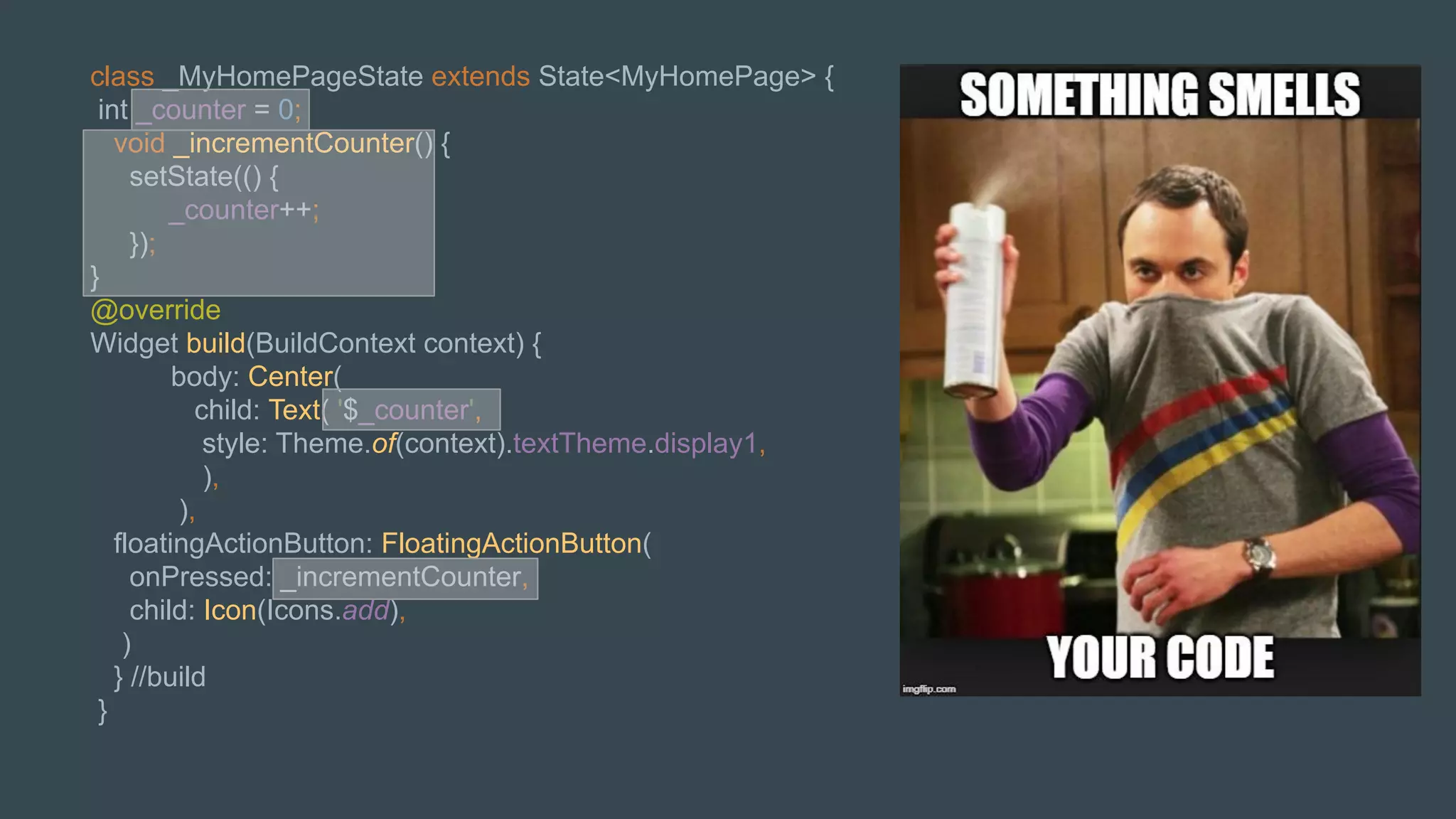 class _MyHomePageState extends State<MyHomePage> {
int _counter = 0;
void _incrementCounter() {
setState(() {
_counter++;
});
}
@override
Widget build(BuildContext context) {
body: Center(
child: Text( '$_counter',
style: Theme.of(context).textTheme.display1,
),
),
floatingActionButton: FloatingActionButton(
onPressed: _incrementCounter,
child: Icon(Icons.add),
)
} //build
}
 